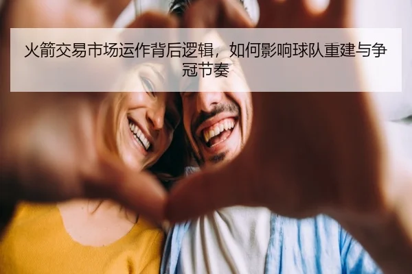 火箭交易市场运作背后逻辑，如何影响球队重建与争冠节奏